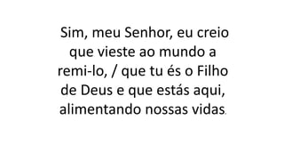 Sim, meu Senhor, eu creio
que vieste ao mundo a
remi-lo, / que tu és o Filho
de Deus e que estás aqui,
alimentando nossas vidas.
 