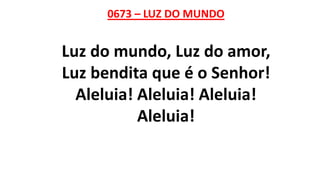 0673 – LUZ DO MUNDO
Luz do mundo, Luz do amor,
Luz bendita que é o Senhor!
Aleluia! Aleluia! Aleluia!
Aleluia!
 