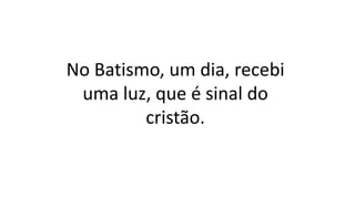 No Batismo, um dia, recebi
uma luz, que é sinal do
cristão.
 
