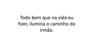 Todo bem que na vida eu
fizer, ilumina o caminho do
irmão.
 