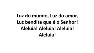 Luz do mundo, Luz do amor,
Luz bendita que é o Senhor!
Aleluia! Aleluia! Aleluia!
Aleluia!
 