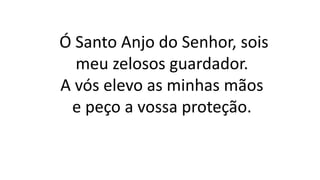 Ó Santo Anjo do Senhor, sois
meu zelosos guardador.
A vós elevo as minhas mãos
e peço a vossa proteção.
 