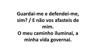 Guardai-me e defendei-me,
sim? / E não vos afasteis de
mim.
O meu caminho iluminai, a
minha vida governai.
 