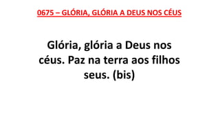 0675 – GLÓRIA, GLÓRIA A DEUS NOS CÉUS
Glória, glória a Deus nos
céus. Paz na terra aos filhos
seus. (bis)
 