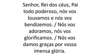 Senhor, Rei dos céus, Pai
todo poderoso, nós vos
louvamos e nós vos
bendizemos. / Nós vos
adoramos, nós vos
glorificamos. / Nós vos
damos graças por vossa
imensa glória.
 
