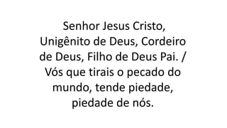 Senhor Jesus Cristo,
Unigênito de Deus, Cordeiro
de Deus, Filho de Deus Pai. /
Vós que tirais o pecado do
mundo, tende piedade,
piedade de nós.
 