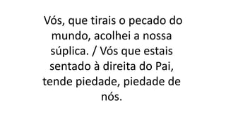 Vós, que tirais o pecado do
mundo, acolhei a nossa
súplica. / Vós que estais
sentado à direita do Pai,
tende piedade, piedade de
nós.
 