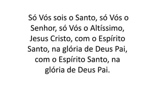 Só Vós sois o Santo, só Vós o
Senhor, só Vós o Altíssimo,
Jesus Cristo, com o Espírito
Santo, na glória de Deus Pai,
com o Espírito Santo, na
glória de Deus Pai.
 