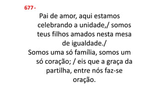 677-
Pai de amor, aqui estamos
celebrando a unidade,/ somos
teus filhos amados nesta mesa
de igualdade./
Somos uma só família, somos um
só coração; / eis que a graça da
partilha, entre nós faz-se
oração.
 