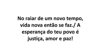 No raiar de um novo tempo,
vida nova então se faz./ A
esperança do teu povo é
justiça, amor e paz!
 