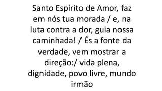 Santo Espírito de Amor, faz
em nós tua morada / e, na
luta contra a dor, guia nossa
caminhada! / És a fonte da
verdade, vem mostrar a
direção:/ vida plena,
dignidade, povo livre, mundo
irmão
 