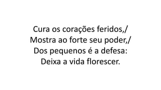 Cura os corações feridos,/
Mostra ao forte seu poder,/
Dos pequenos é a defesa:
Deixa a vida florescer.
 
