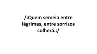 /:Quem semeia entre
lágrimas, entre sorrisos
colherá.:/
 