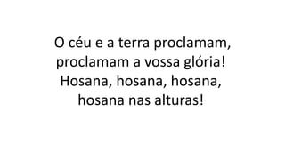 O céu e a terra proclamam,
proclamam a vossa glória!
Hosana, hosana, hosana,
hosana nas alturas!
 