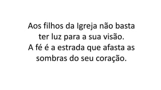 Aos filhos da Igreja não basta
ter luz para a sua visão.
A fé é a estrada que afasta as
sombras do seu coração.
 