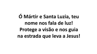 Ó Mártir e Santa Luzia, teu
nome nos fala de luz!
Protege a visão e nos guia
na estrada que leva a Jesus!
 