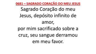 0681 – SAGRADO CORAÇÃO DO MEU JESUS
Sagrado Coração do meu
Jesus, depósito infinito de
amor,
por mim sacrificado sobre a
cruz, seu sangue derramou
em meu favor.
 