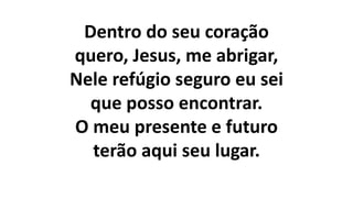 Dentro do seu coração
quero, Jesus, me abrigar,
Nele refúgio seguro eu sei
que posso encontrar.
O meu presente e futuro
terão aqui seu lugar.
 