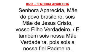 0682 – SENHORA APARECIDA
Senhora Aparecida, Mãe
do povo brasileiro, sois
Mãe de Jesus Cristo,
vosso Filho Verdadeiro. / E
também sois nossa Mãe
Verdadeira, pois sois a
nossa fiel Padroeira.
 