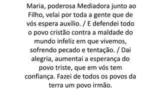 Maria, poderosa Mediadora junto ao
Filho, velai por toda a gente que de
vós espera auxílio. / E defendei todo
o povo cristão contra a maldade do
mundo infeliz em que vivemos,
sofrendo pecado e tentação. / Dai
alegria, aumentai a esperança do
povo triste, que em vós tem
confiança. Fazei de todos os povos da
terra um povo irmão.
 