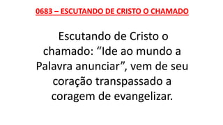 0683 – ESCUTANDO DE CRISTO O CHAMADO
Escutando de Cristo o
chamado: “Ide ao mundo a
Palavra anunciar”, vem de seu
coração transpassado a
coragem de evangelizar.
 
