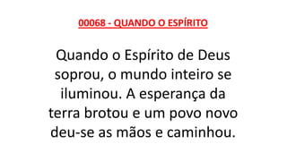 00068 - QUANDO O ESPÍRITO
Quando o Espírito de Deus
soprou, o mundo inteiro se
iluminou. A esperança da
terra brotou e um povo novo
deu-se as mãos e caminhou.
 