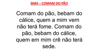 0684 – COMAM DO PÃO
Comam do pão, bebam do
cálice, quem a mim vem
não terá fome. Comam do
pão, bebam do cálice,
quem em mim crê não terá
sede.
 