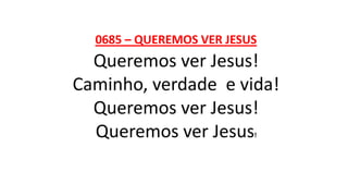 0685 – QUEREMOS VER JESUS
Queremos ver Jesus!
Caminho, verdade e vida!
Queremos ver Jesus!
Queremos ver Jesus!
 