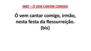 0687 – Ó VEM CANTAR COMIGO
Ó vem cantar comigo, irmão,
nesta festa da Ressurreição.
(bis)
 