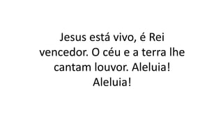 Jesus está vivo, é Rei
vencedor. O céu e a terra lhe
cantam louvor. Aleluia!
Aleluia!
 