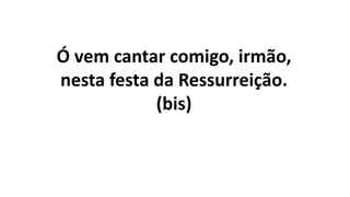 Ó vem cantar comigo, irmão,
nesta festa da Ressurreição.
(bis)
 