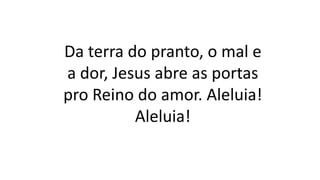 Da terra do pranto, o mal e
a dor, Jesus abre as portas
pro Reino do amor. Aleluia!
Aleluia!
 
