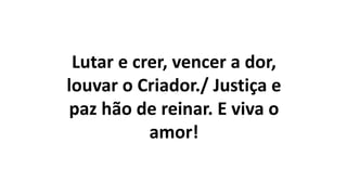 Lutar e crer, vencer a dor,
louvar o Criador./ Justiça e
paz hão de reinar. E viva o
amor!
 