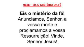 0688 – EIS O MISTÉRIO DA FÉ
Eis o mistério da fé!
Anunciamos, Senhor, a
vossa morte e
proclamamos a vossa
Ressurreição! Vinde,
Senhor Jesus!
 