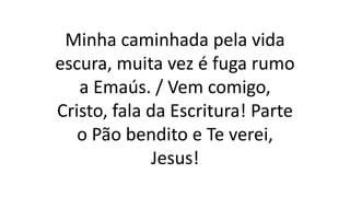 Minha caminhada pela vida
escura, muita vez é fuga rumo
a Emaús. / Vem comigo,
Cristo, fala da Escritura! Parte
o Pão bendito e Te verei,
Jesus!
 