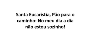 Santa Eucaristia, Pão para o
caminho: No meu dia a dia
não estou sozinho!
 