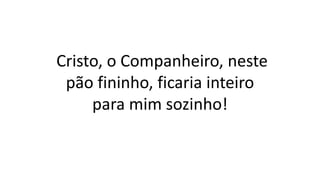 Cristo, o Companheiro, neste
pão fininho, ficaria inteiro
para mim sozinho!
 