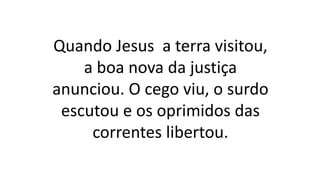 Quando Jesus a terra visitou,
a boa nova da justiça
anunciou. O cego viu, o surdo
escutou e os oprimidos das
correntes libertou.
 
