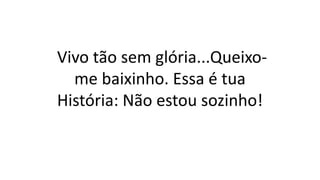 Vivo tão sem glória...Queixo-
me baixinho. Essa é tua
História: Não estou sozinho!
 