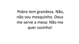 Pobre tem grandeza. Não,
não sou mesquinho. Deus
me serve a mesa: Não me
quer sozinho!
 