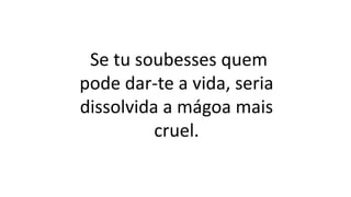 Se tu soubesses quem
pode dar-te a vida, seria
dissolvida a mágoa mais
cruel.
 
