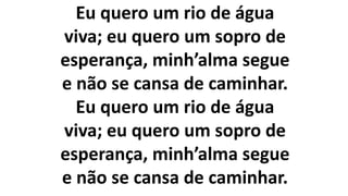 Eu quero um rio de água
viva; eu quero um sopro de
esperança, minh’alma segue
e não se cansa de caminhar.
Eu quero um rio de água
viva; eu quero um sopro de
esperança, minh’alma segue
e não se cansa de caminhar.
 