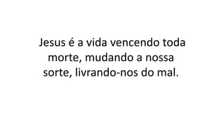 Jesus é a vida vencendo toda
morte, mudando a nossa
sorte, livrando-nos do mal.
 