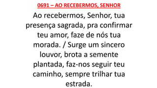 0691 – AO RECEBERMOS, SENHOR
Ao recebermos, Senhor, tua
presença sagrada, pra confirmar
teu amor, faze de nós tua
morada. / Surge um sincero
louvor, brota a semente
plantada, faz-nos seguir teu
caminho, sempre trilhar tua
estrada.
 