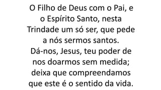 O Filho de Deus com o Pai, e
o Espírito Santo, nesta
Trindade um só ser, que pede
a nós sermos santos.
Dá-nos, Jesus, teu poder de
nos doarmos sem medida;
deixa que compreendamos
que este é o sentido da vida.
 