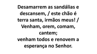 Desamarrem as sandálias e
descansem, / este chão é
terra santa, irmãos meus! /
Venham, orem, comam,
cantem;
venham todos e renovem a
esperança no Senhor.
 
