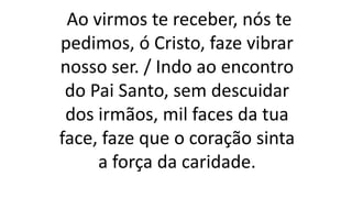 Ao virmos te receber, nós te
pedimos, ó Cristo, faze vibrar
nosso ser. / Indo ao encontro
do Pai Santo, sem descuidar
dos irmãos, mil faces da tua
face, faze que o coração sinta
a força da caridade.
 
