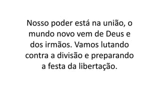 Nosso poder está na união, o
mundo novo vem de Deus e
dos irmãos. Vamos lutando
contra a divisão e preparando
a festa da libertação.
 