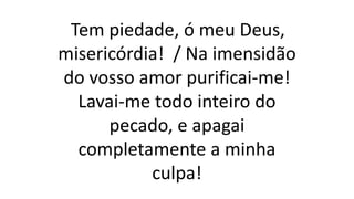 Tem piedade, ó meu Deus,
misericórdia! / Na imensidão
do vosso amor purificai-me!
Lavai-me todo inteiro do
pecado, e apagai
completamente a minha
culpa!
 
