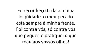 Eu reconheço toda a minha
iniqüidade, o meu pecado
está sempre à minha frente.
Foi contra vós, só contra vós
que pequei, e pratiquei o que
mau aos vossos olhos!
 